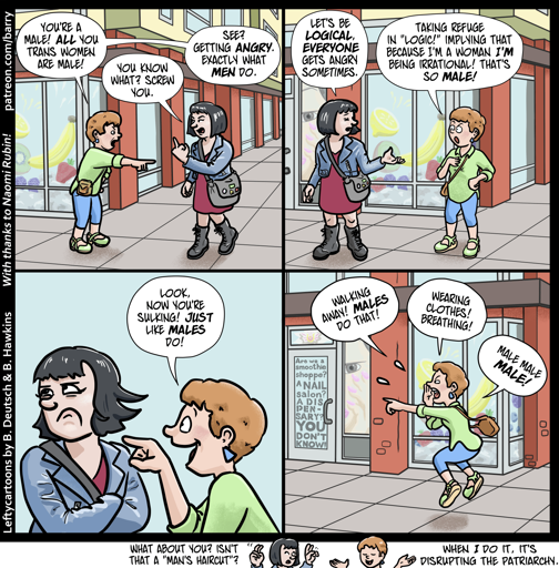 This cartoon has four panels (plus a fifth “kicker” panel), all of them showing two women talking on a city street corner. The first woman has reddish-brown hair in a pixie cut, and is wearing a green shirt with blue capris. The second woman has dark hair in a bob cut, and is wearing a blue leather crop jacket over a maroon dress and combat boots.

PANEL 1

Capris points accusingly at Jacket. Jacket, annoyed, gives Capris the finger.

CAPRIS: You’re a male! All you trans women are male!

JACKET: You know what? Screw you.

PANEL 2

JACKET: Let’s be logical. Everyone gets angry sometimes.

CAPRIS: Taking refuge in “logic!” Implying that because i’m a woman I’m being irrational! That’s so male!

PANEL 3

Jacket crosses her arms and looks away, clearly annoyed. Capris is gloating.

CAPRIS: Look, now you’re sulking! Just like males do!

PANEL 4

Jacket has walked away. Capris jumps up and down, yelling at Jacket’s back.

CAPRIS: Walking away! Males do that! Wearing clothes! Breathing! Male male MALE!

KICKER PANEL BELOW BOTTOM OF THE COMIC

Jacket makes finger-quotes while Capris, looking very smug, shrugs.

JACKET: What about you? Isn’t that a “man’s haircut”?

CAPRIS: When I do it, it’s disrupting the patriarchy.